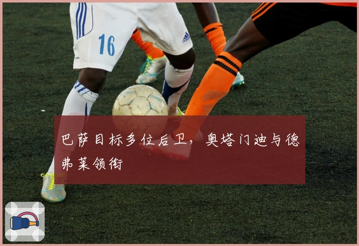 巴萨目标多位后卫，奥塔门迪与德弗莱领衔