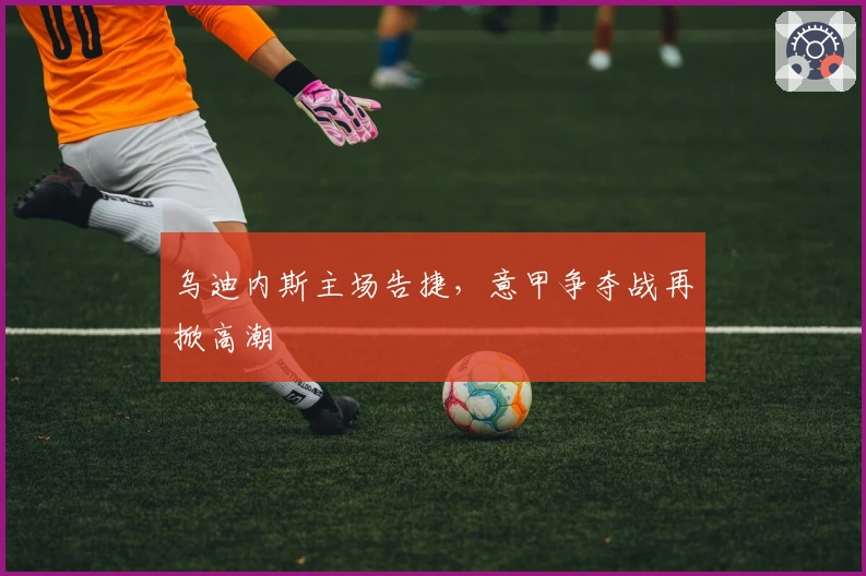 乌迪内斯主场告捷，意甲争夺战再掀高潮