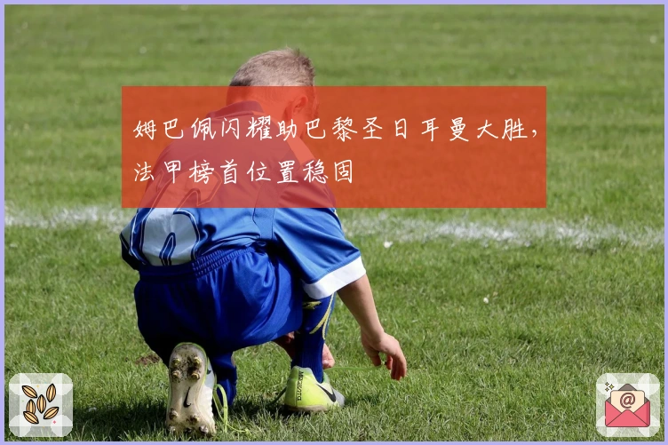 姆巴佩闪耀助巴黎圣日耳曼大胜，法甲榜首位置稳固