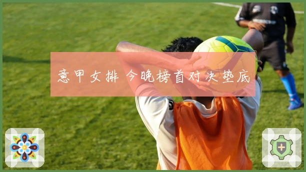 意甲女排 今晚榜首对决垫底