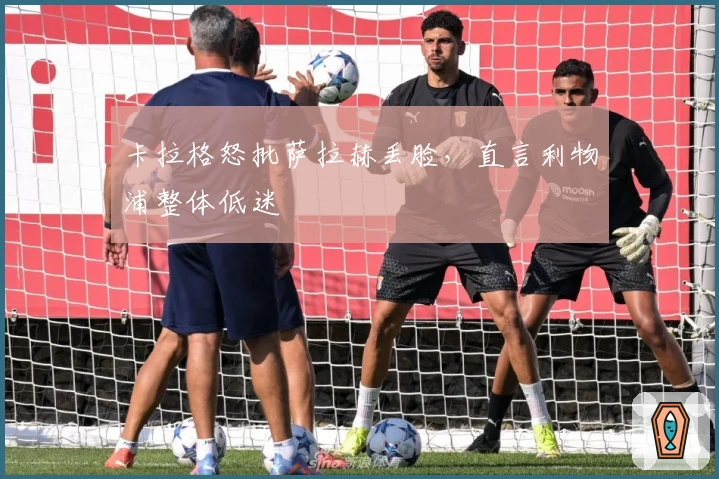 卡拉格怒批萨拉赫丢脸，直言利物浦整体低迷