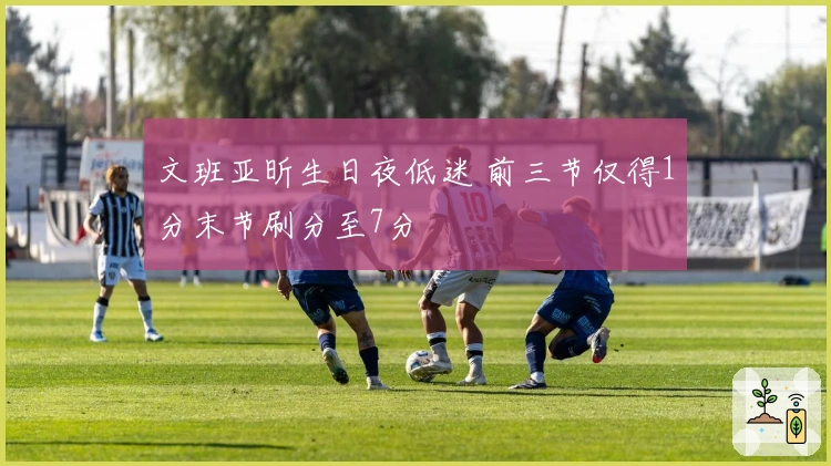 文班亚昕生日夜低迷 前三节仅得1分末节刷分至7分