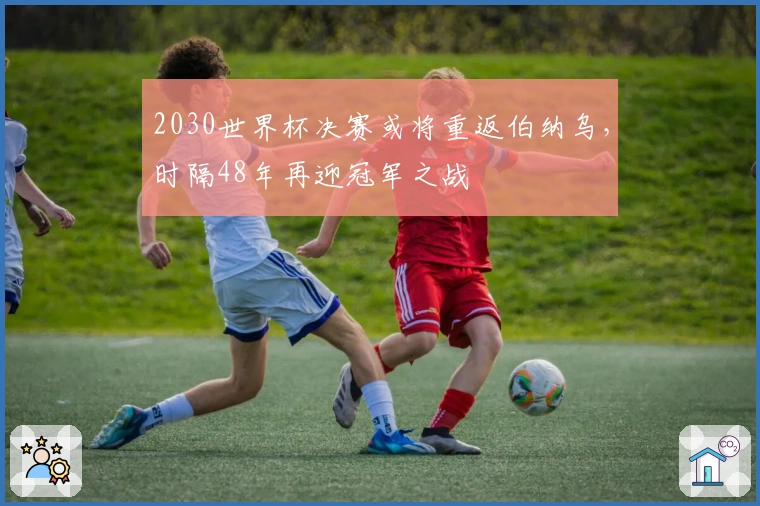 2030世界杯决赛或将重返伯纳乌，时隔48年再迎冠军之战